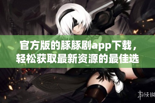 官方版的豚豚剧app下载，轻松获取最新资源的最佳选择