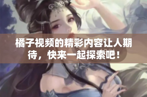 橘子视频的精彩内容让人期待，快来一起探索吧！