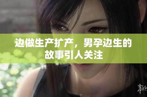 边做生产扩产，男孕边生的故事引人关注
