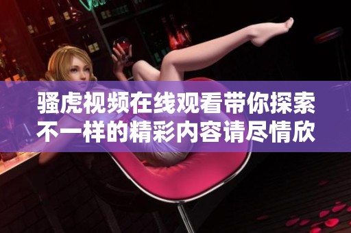 骚虎视频在线观看带你探索不一样的精彩内容请尽情欣赏这些精彩视频