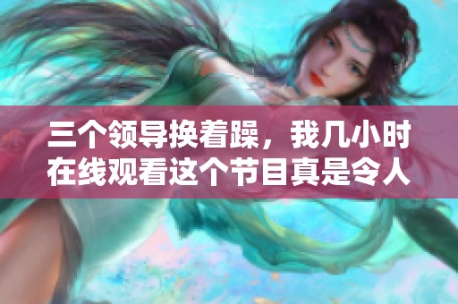 三个领导换着躁，我几小时在线观看这个节目真是令人兴奋。