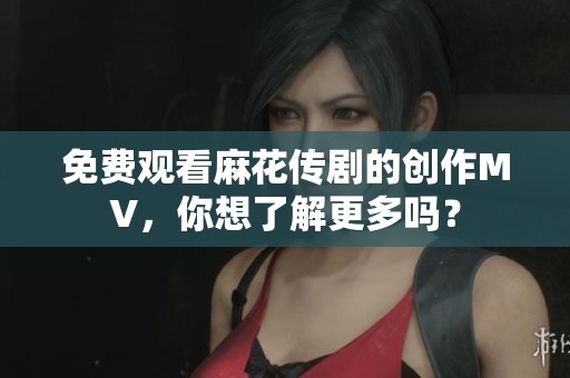 免费观看麻花传剧的创作MV，你想了解更多吗？