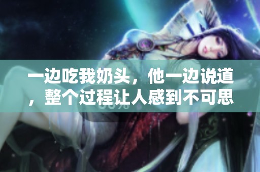 一边吃我奶头，他一边说道，整个过程让人感到不可思议。