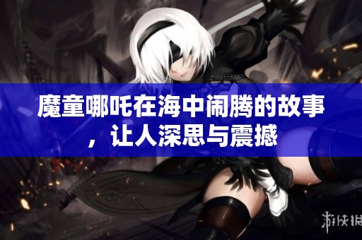 魔童哪吒在海中闹腾的故事，让人深思与震撼