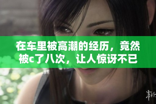 在车里被高潮的经历，竟然被c了八次，让人惊讶不已。