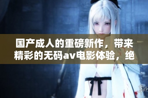 国产**的重磅新作，带来精彩的****电影体验，绝对不容错过