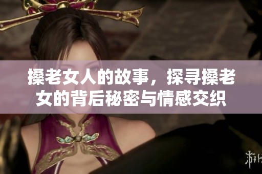 搡老女人的故事，探寻搡老女的背后秘密与情感交织