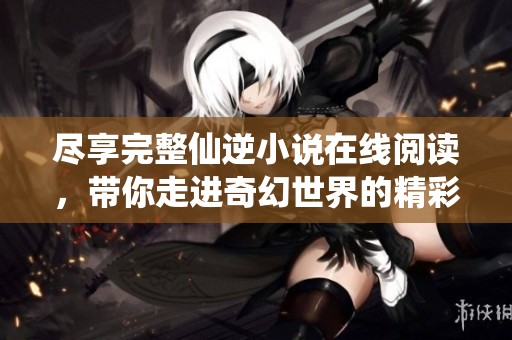 尽享完整仙逆小说在线阅读，带你走进奇幻世界的精彩篇章