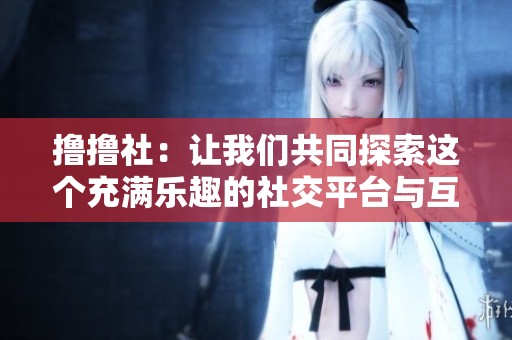 撸撸社：让我们共同探索这个充满乐趣的社交平台与互动世界