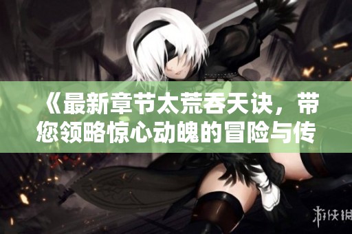 《最新章节太荒吞天诀，带您领略惊心动魄的冒险与传奇》
