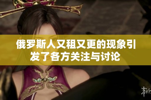 俄罗斯人又租又更的现象引发了各方关注与讨论