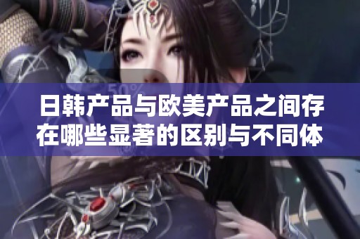 日韩产品与欧美产品之间存在哪些显著的区别与不同体验分析
