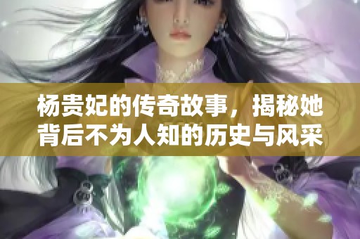 杨贵妃的传奇故事，揭秘她背后不为人知的历史与风采
