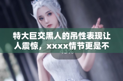 特大巨交黑人的吊性表现让人震惊，xxxx情节更是不可思议