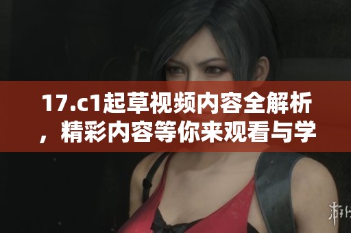 17.c1起草视频内容全解析，精彩内容等你来观看与学习