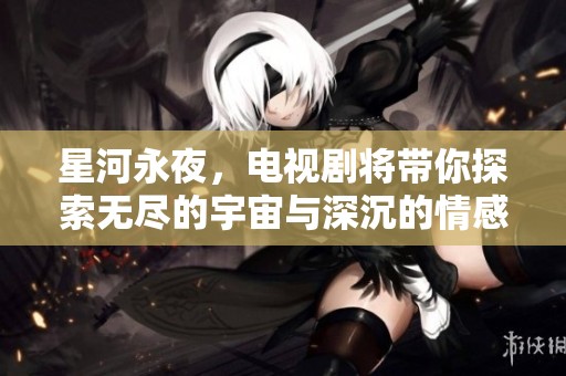 星河永夜，电视剧将带你探索无尽的宇宙与深沉的情感故事