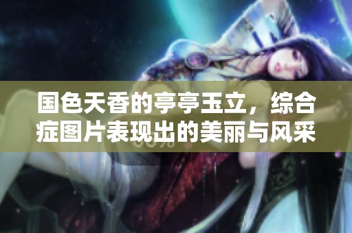 国色天香的亭亭玉立，综合症图片表现出的美丽与风采