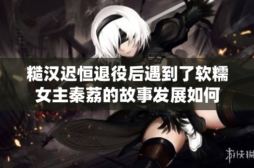 糙汉迟恒退役后遇到了软糯女主秦荔的故事发展如何