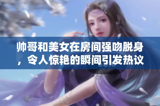 帅哥和美女在房间强吻脱身，令人惊艳的瞬间引发热议