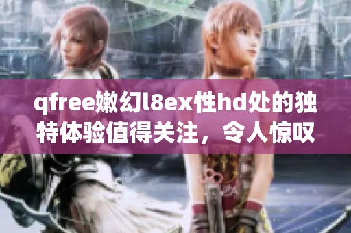qfree嫩幻l8ex性hd处的独特体验值得关注，令人惊叹的魅力尽在其中
