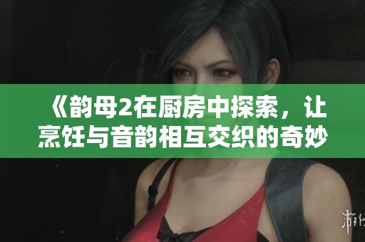 《韵母2在厨房中探索，让烹饪与音韵相互交织的奇妙旅程》