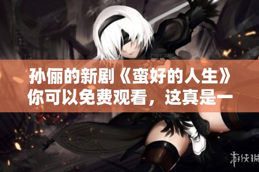 孙俪的新剧《蛮好的人生》你可以免费观看，这真是一个好消息！