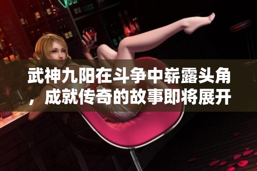 武神九阳在斗争中崭露头角，成就传奇的故事即将展开