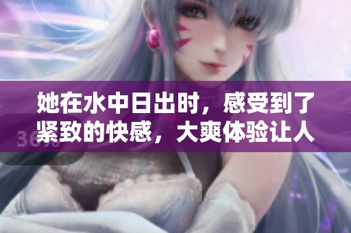 她在水中日出时，感受到了紧致的快感，大爽体验让人难忘的视频