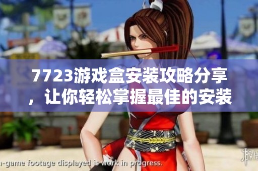 7723游戏盒安装攻略分享，让你轻松掌握最佳的安装方式和技巧