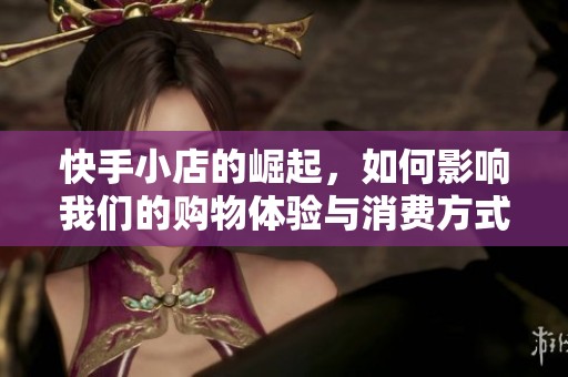 快手小店的崛起，如何影响我们的购物体验与消费方式