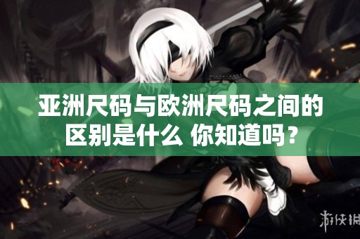 亚洲尺码与欧洲尺码之间的区别是什么 你知道吗？