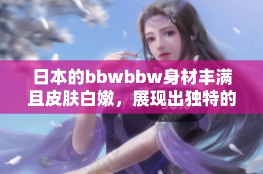日本的bbwbbw身材丰满且皮肤白嫩，展现出独特的魅力与风情
