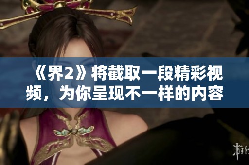 《界2》将截取一段精彩视频，为你呈现不一样的内容与视角。敬请期待这次特别放送！
