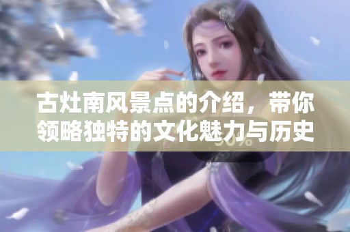 古灶南风景点的介绍，带你领略独特的文化魅力与历史价值