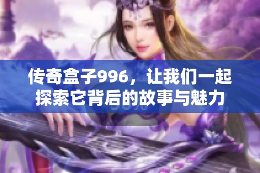 传奇盒子996，让我们一起探索它背后的故事与魅力