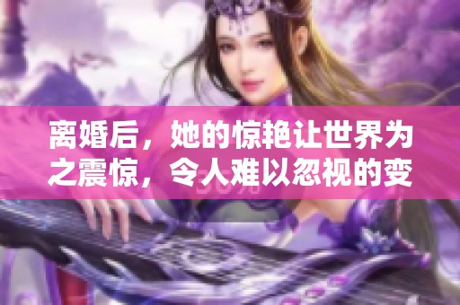 离婚后，她的惊艳让世界为之震惊，令人难以忽视的变化