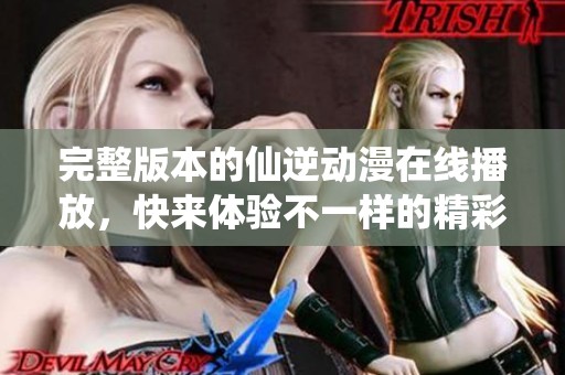 完整版本的仙逆动漫在线播放，快来体验不一样的精彩剧情吧！
