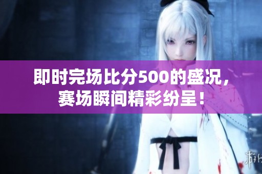 即时完场比分500的盛况，赛场瞬间精彩纷呈！