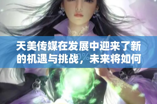 天美传媒在发展中迎来了新的机遇与挑战，未来将如何应对这一切呢