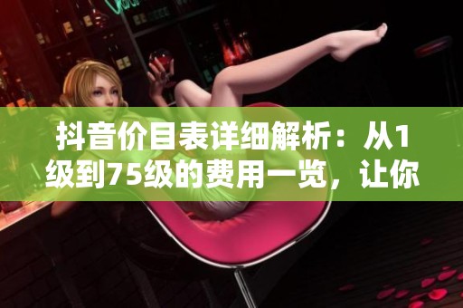 抖音价目表详细解析：从1级到75级的费用一览，让你全面了解！