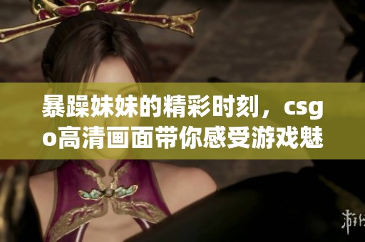 暴躁妹妹的精彩时刻，csgo高清画面带你感受游戏魅力