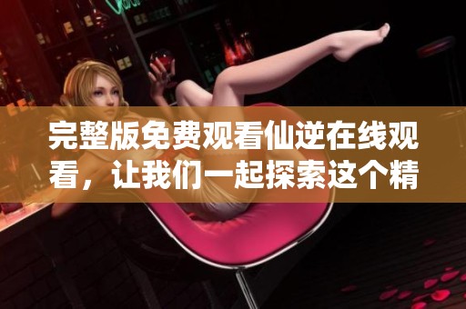 完整版免费观看仙逆在线观看，让我们一起探索这个精彩的世界吧！
