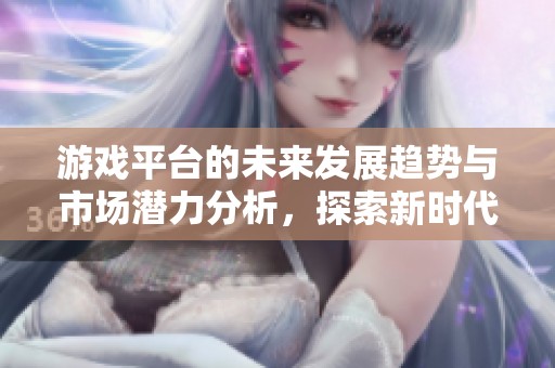 游戏平台的未来发展趋势与市场潜力分析，探索新时代的机会与挑战