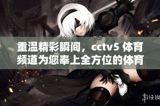 重温精彩瞬间，cctv5 **频道为您奉上全方位的**盛宴