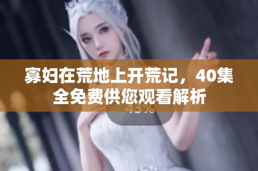 寡妇在荒地上开荒记，40集全免费供您观看解析