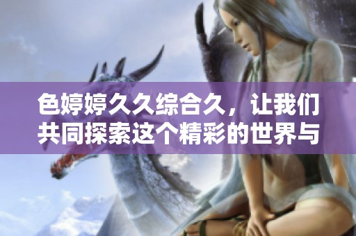 色****综合久，让我们共同探索这个精彩的世界与无限乐趣。