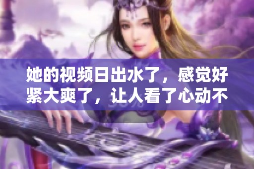 她的视频日出水了，感觉好紧大爽了，让人看了心动不已。