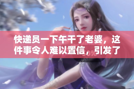 快递员一下午干了老婆，这件事令人难以置信，引发了热议。