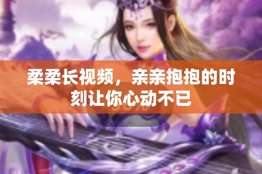 柔柔长视频，亲亲抱抱的时刻让你心动不已