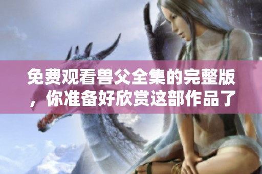 免费观看兽父全集的完整版，你准备好欣赏这部作品了吗